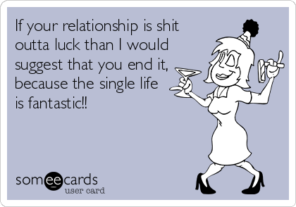 If your relationship is shit
outta luck than I would
suggest that you end it,
because the single life
is fantastic!!