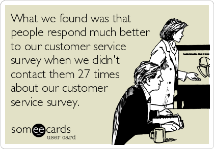 What we found was that
people respond much better
to our customer service
survey when we didn't
contact them 27 times
about our customer
service survey.