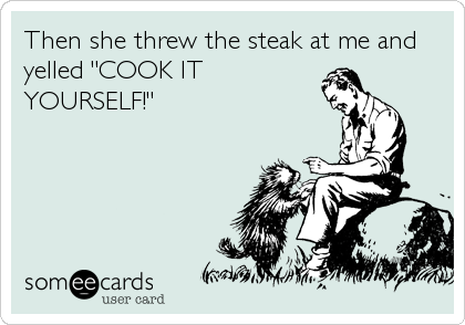 Then she threw the steak at me and
yelled "COOK IT
YOURSELF!"