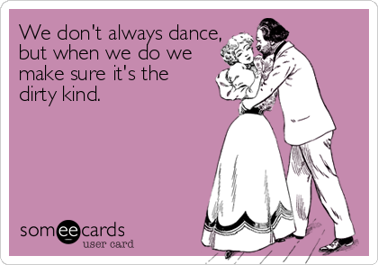 We don't always dance,
but when we do we
make sure it's the
dirty kind.