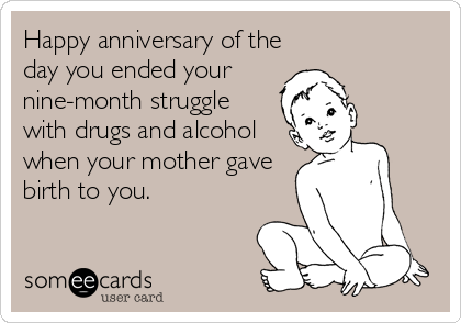 Happy anniversary of the
day you ended your 
nine-month struggle
with drugs and alcohol
when your mother gave
birth to you.
