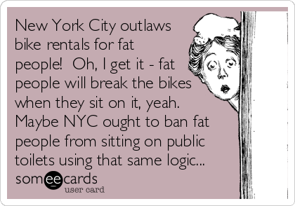 New York City outlaws
bike rentals for fat
people!  Oh, I get it - fat
people will break the bikes
when they sit on it, yeah. 
Maybe NYC ought to ban fat
people from sitting on public
toilets using that same logic...