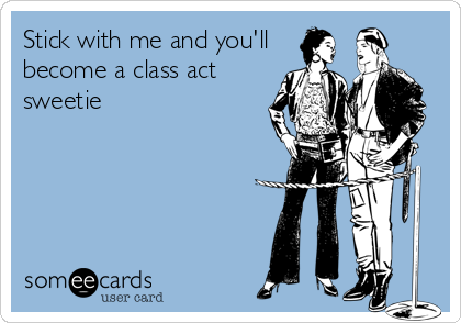 Stick with me and you'll
become a class act
sweetie
