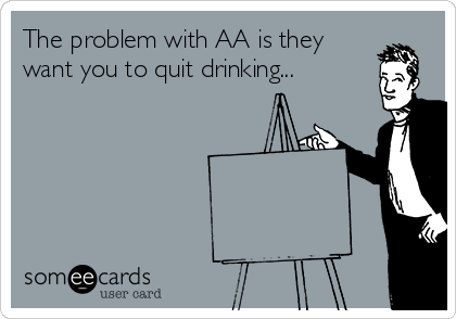 The problem with AA is they
want you to quit drinking...