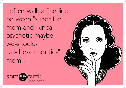 I often walk a fine line
between "super fun"
mom and "kinda-
psychotic-maybe-
we-should-
call-the-authorities"
mom.