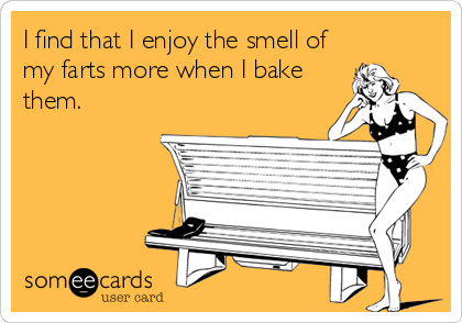 I find that I enjoy the smell of
my farts more when I bake
them.