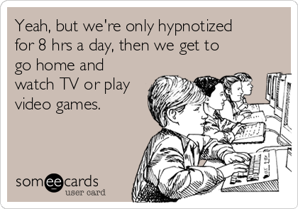 Yeah, but we're only hypnotized
for 8 hrs a day, then we get to
go home and
watch TV or play
video games.
