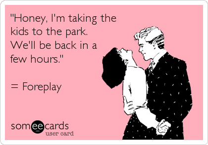"Honey, I'm taking the
kids to the park.
We'll be back in a
few hours."

= Foreplay