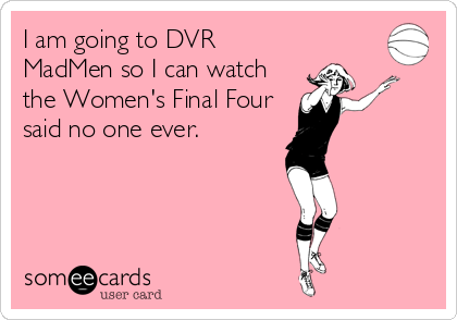 I am going to DVR
MadMen so I can watch
the Women's Final Four
said no one ever.
