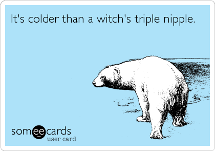 It's colder than a witch's triple nipple.