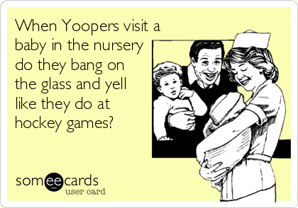 When Yoopers visit a
baby in the nursery
do they bang on
the glass and yell
like they do at
hockey games?