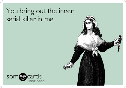 You bring out the inner
serial killer in me.