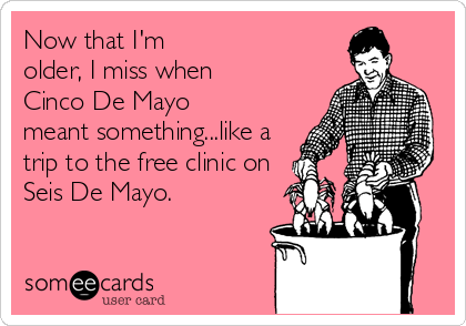 Now that I'm
older, I miss when
Cinco De Mayo
meant something...like a
trip to the free clinic on
Seis De Mayo.