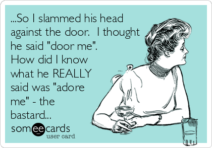 ...So I slammed his head
against the door.  I thought
he said "door me". 
How did I know
what he REALLY
said was "adore
me" - the
bastard...