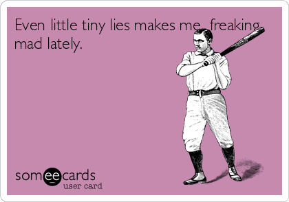 Even little tiny lies makes me  freaking
mad lately.