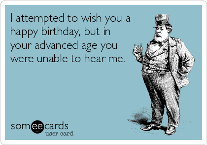 I attempted to wish you a
happy birthday, but in
your advanced age you
were unable to hear me.