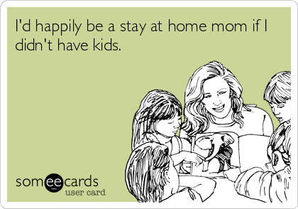 I'd happily be a stay at home mom if I
didn't have kids.