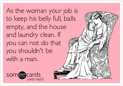 As the woman your job is
to keep his belly full, balls
empty, and the house
and laundry clean. If
you can not do that
you shouldn't be
with a man.