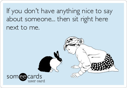 If you don't have anything nice to say
about someone... then sit right here
next to me.
