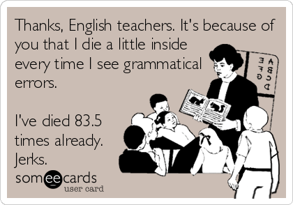 Thanks, English teachers. It's because of
you that I die a little inside
every time I see grammatical
errors. 

I've died 83.5
times already.
Jerks.