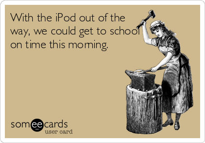With the iPod out of the 
way, we could get to school
on time this morning.