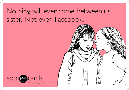 Nothing will ever come between us,
sister. Not even Facebook.
