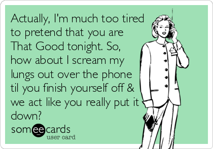 Actually, I'm much too tired
to pretend that you are
That Good tonight. So,
how about I scream my
lungs out over the phone
til you finish yourself off &
we act like you really put it
down?