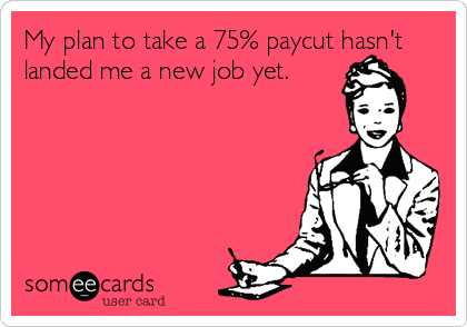 My plan to take a 75% paycut hasn't
landed me a new job yet.