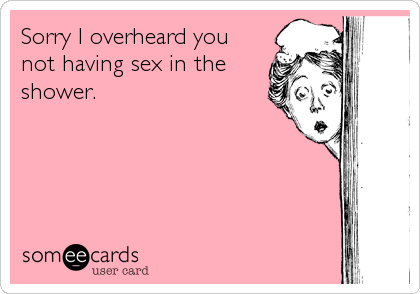 Sorry I overheard you
not having sex in the
shower.