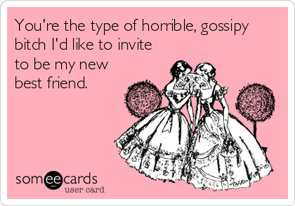 You're the type of horrible, gossipy
bitch I'd like to invite
to be my new
best friend.