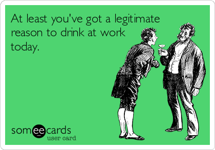 At least you've got a legitimate 
reason to drink at work
today.