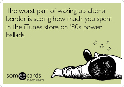 The worst part of waking up after a
bender is seeing how much you spent
in the iTunes store on '80s power
ballads.