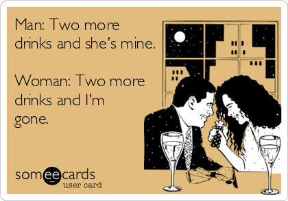 Man: Two more
drinks and she's mine.

Woman: Two more
drinks and I'm
gone.