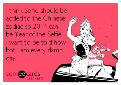 I think Selfie should be
added to the Chinese
zodiac so 2014 can
be Year of the Selfie.
I want to be told how
hot I am every damn
day.