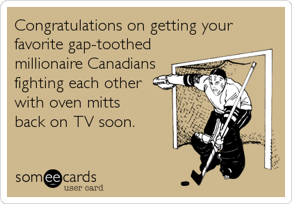 Congratulations on getting your
favorite gap-toothed
millionaire Canadians
fighting each other
with oven mitts
back on TV soon.