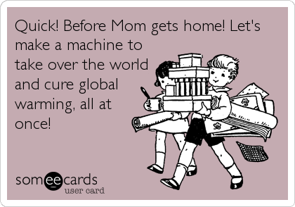 Quick! Before Mom gets home! Let's
make a machine to
take over the world
and cure global
warming, all at
once!