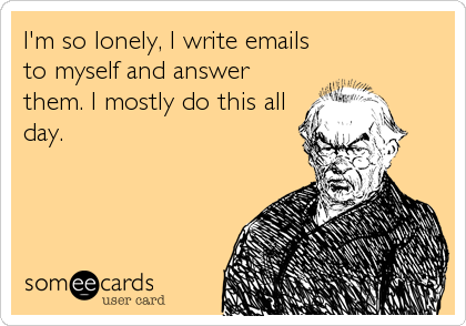 I'm so lonely, I write emails
to myself and answer
them. I mostly do this all
day.