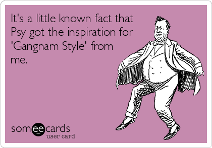 It's a little known fact that
Psy got the inspiration for
'Gangnam Style' from
me.