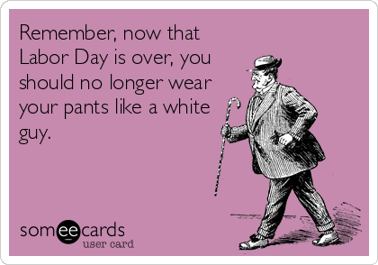 Remember, now that
Labor Day is over, you
should no longer wear
your pants like a white
guy.