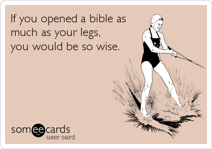 If you opened a bible as
much as your legs,
you would be so wise.