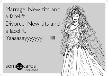 Marrage: New tits and
a facelift.
Divorce: New tits and
a facelift. 
Yaaaaaayyyyyyy!!!!!!!!!!!!