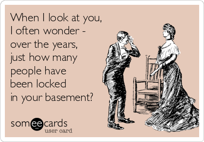 When I look at you,
I often wonder - 
over the years, 
just how many
people have 
been locked 
in your basement?