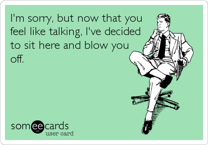 I'm sorry, but now that you 
feel like talking, I've decided
to sit here and blow you 
off.