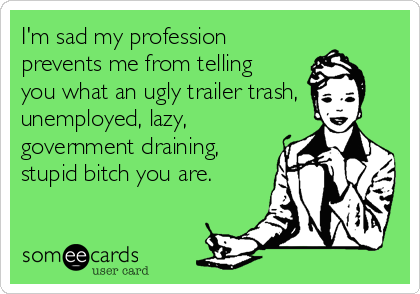 I'm sad my profession
prevents me from telling
you what an ugly trailer trash,
unemployed, lazy,
government draining,
stupid bitch you are.