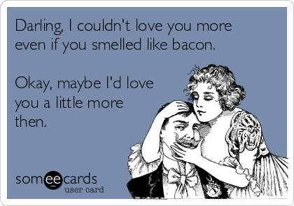 Darling, I couldn't love you more
even if you smelled like bacon.

Okay, maybe I'd love
you a little more
then.