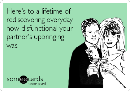 Here's to a lifetime of
rediscovering everyday
how disfunctional your
partner's upbringing
was.