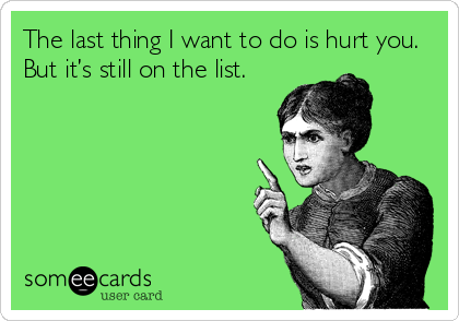 The last thing I want to do is hurt you.
But it’s still on the list.