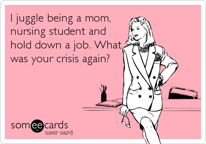 I juggle being a mom,
nursing student and
hold down a job. What
was your crisis again?
