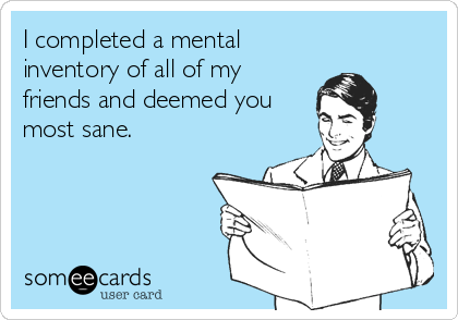 I completed a mental
inventory of all of my
friends and deemed you
most sane.