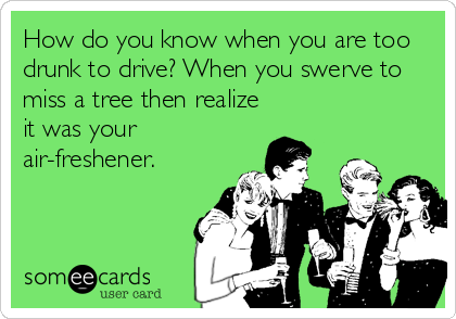 How do you know when you are too
drunk to drive? When you swerve to
miss a tree then realize
it was your
air-freshener.